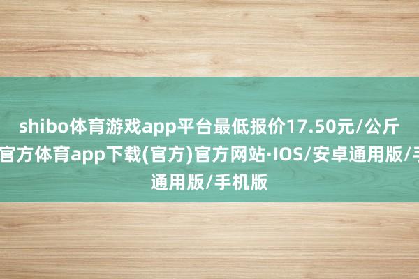 shibo体育游戏app平台最低报价17.50元/公斤-世博官方体育app下载(官方)官方网站·IOS/安卓通用版/手机版