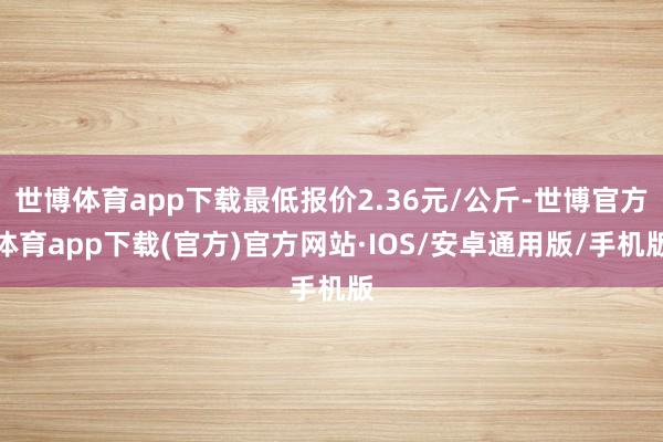 世博体育app下载最低报价2.36元/公斤-世博官方体育app下载(官方)官方网站·IOS/安卓通用版/手机版