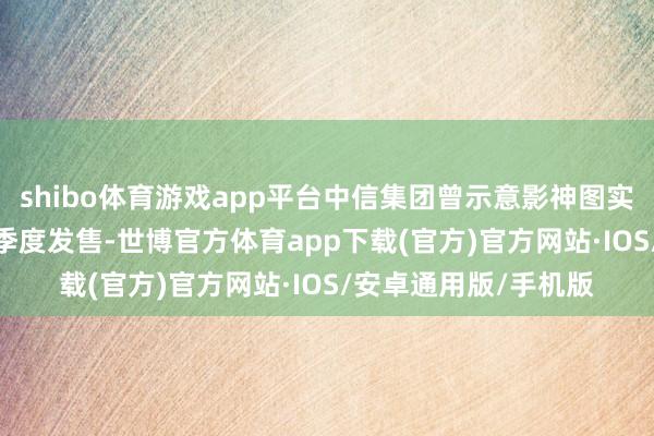 shibo体育游戏app平台中信集团曾示意影神图实体版将在2025年一季度发售-世博官方体育app下载(官方)官方网站·IOS/安卓通用版/手机版