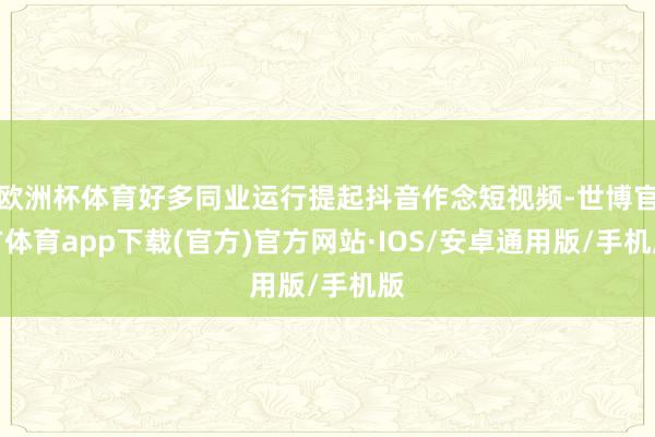 欧洲杯体育好多同业运行提起抖音作念短视频-世博官方体育app下载(官方)官方网站·IOS/安卓通用版/手机版