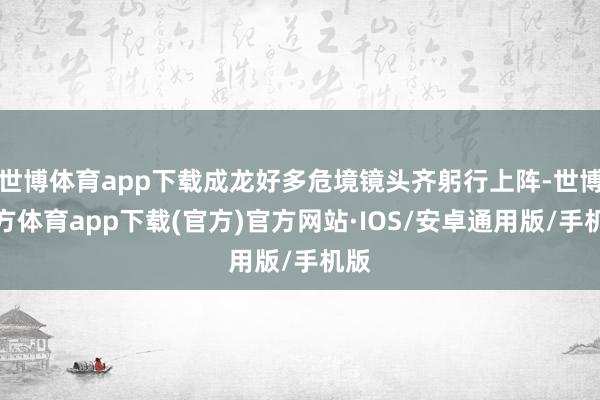 世博体育app下载成龙好多危境镜头齐躬行上阵-世博官方体育app下载(官方)官方网站·IOS/安卓通用版/手机版
