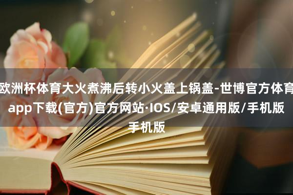 欧洲杯体育大火煮沸后转小火盖上锅盖-世博官方体育app下载(官方)官方网站·IOS/安卓通用版/手机版